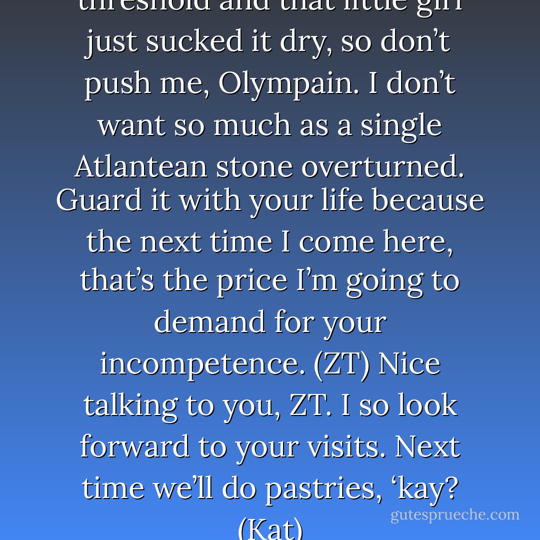 My niceness has a very low threshold and that little girl just sucked it dry, so don’t push me, Olympain. I don’t want so much as a single Atlantean stone overturned. Guard it with your life because the next time I come here, that’s the price I’m going to demand for your incompetence. (ZT)<br />Nice talking to you, ZT. I so look forward to your visits. Next time we’ll do pastries, ‘kay? (Kat) - Sherrilyn Kenyon