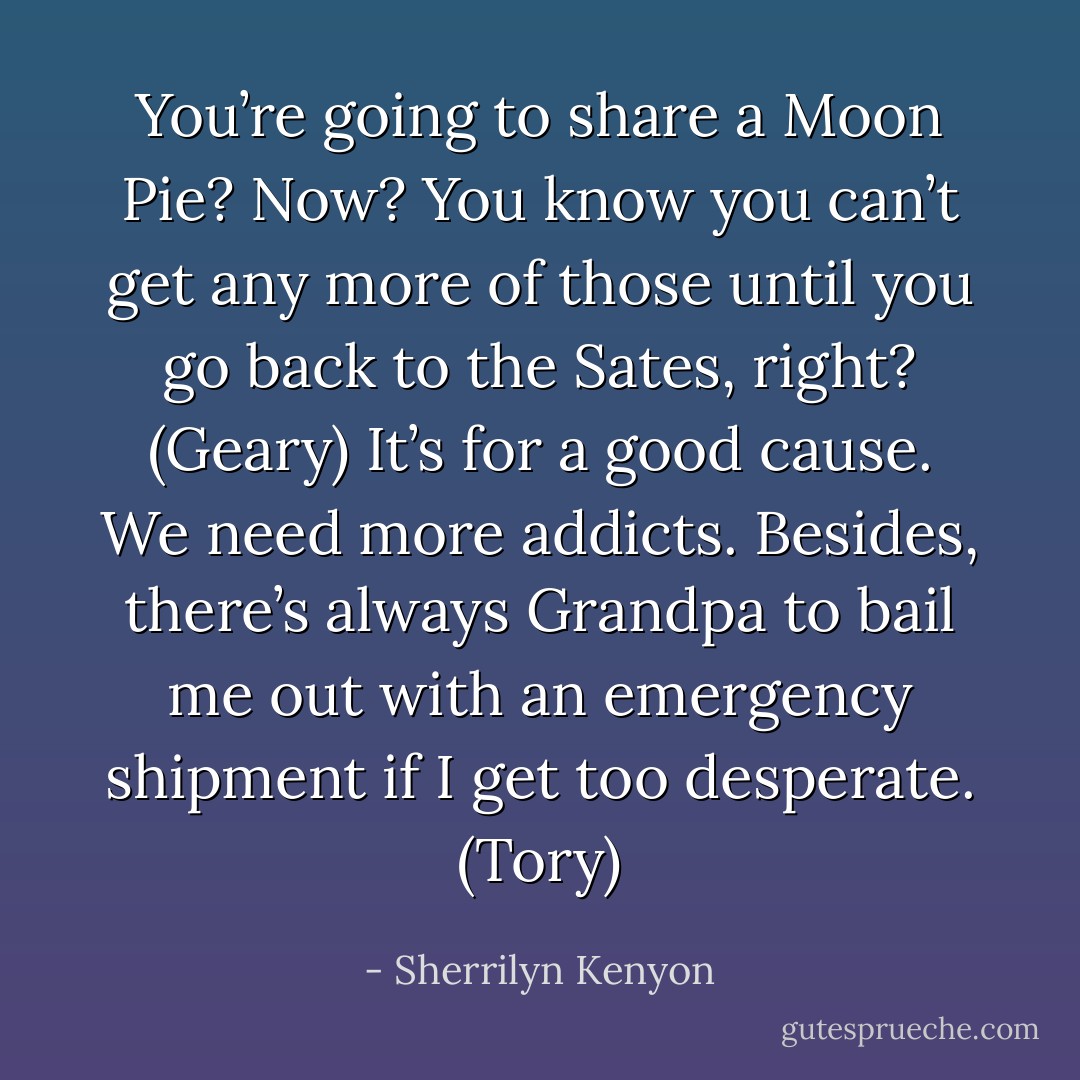You’re going to share a Moon Pie? Now? You know you can’t get any more of those until you go back to the Sates, right? (Geary)<br />It’s for a good cause. We need more addicts. Besides, there’s always Grandpa to bail me out with an emergency shipment if I get too desperate. (Tory) - Sherrilyn Kenyon