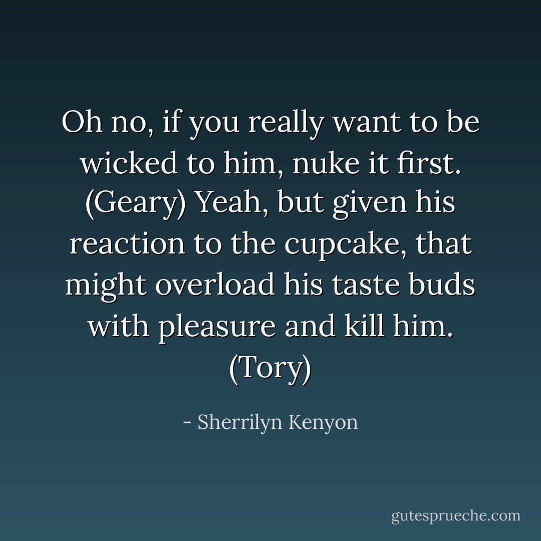 Oh no, if you really want to be wicked to him, nuke it first. (Geary)<br />Yeah, but given his reaction to the cupcake, that might overload his taste buds with pleasure and kill him. (Tory) - Sherrilyn Kenyon
