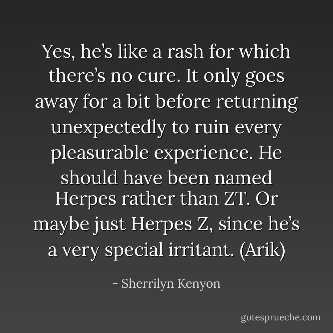 Yes, he’s like a rash for which there’s no cure. It only goes away for a bit before returning unexpectedly to ruin every pleasurable experience. He should have been named Herpes rather than ZT. Or maybe just Herpes Z, since he’s a very special irritant. (Arik) - Sherrilyn Kenyon