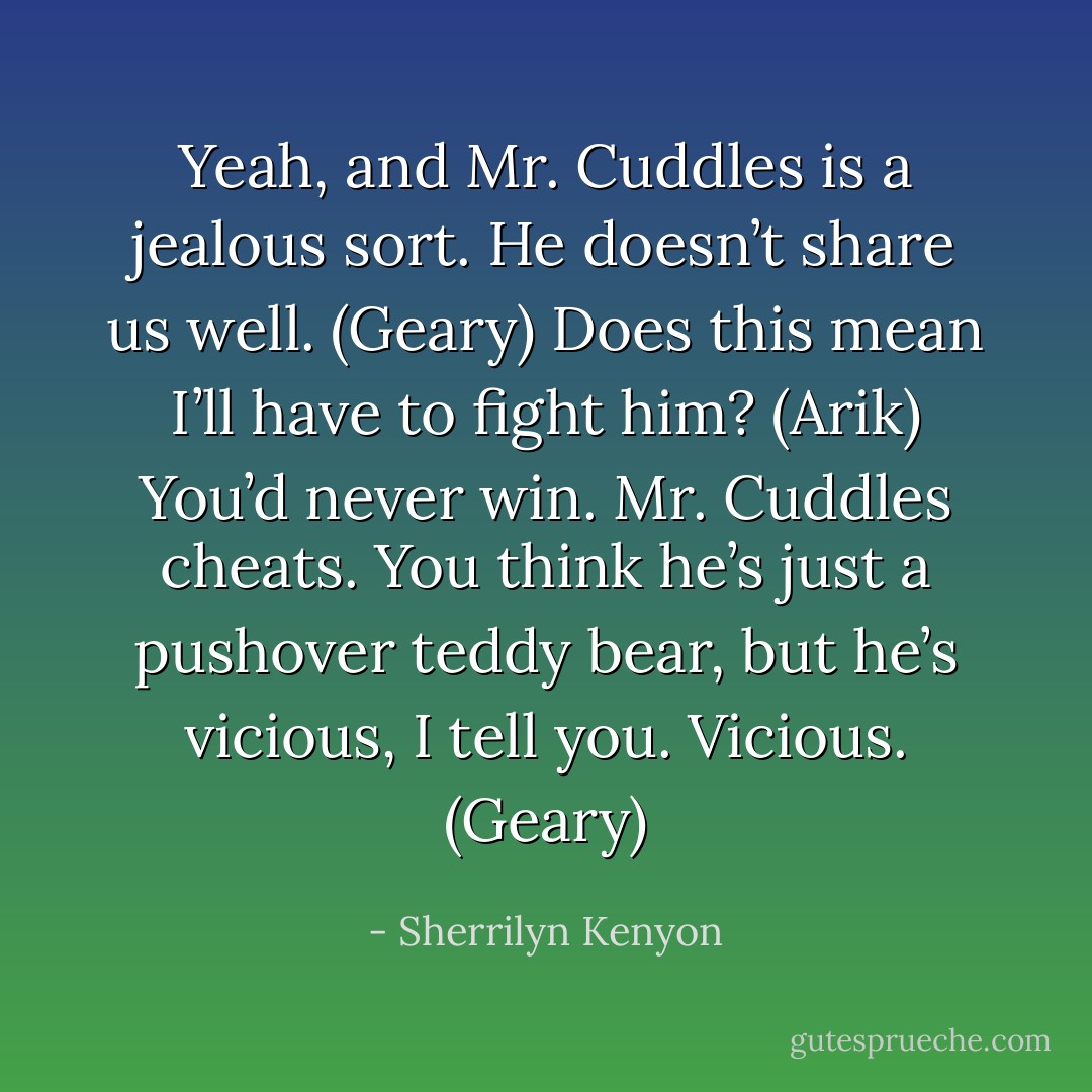 Yeah, and Mr. Cuddles is a jealous sort. He doesn’t share us well. (Geary)<br />Does this mean I’ll have to fight him? (Arik)<br />You’d never win. Mr. Cuddles cheats. You think he’s just a pushover teddy bear, but he’s vicious, I tell you. Vicious. (Geary) - Sherrilyn Kenyon