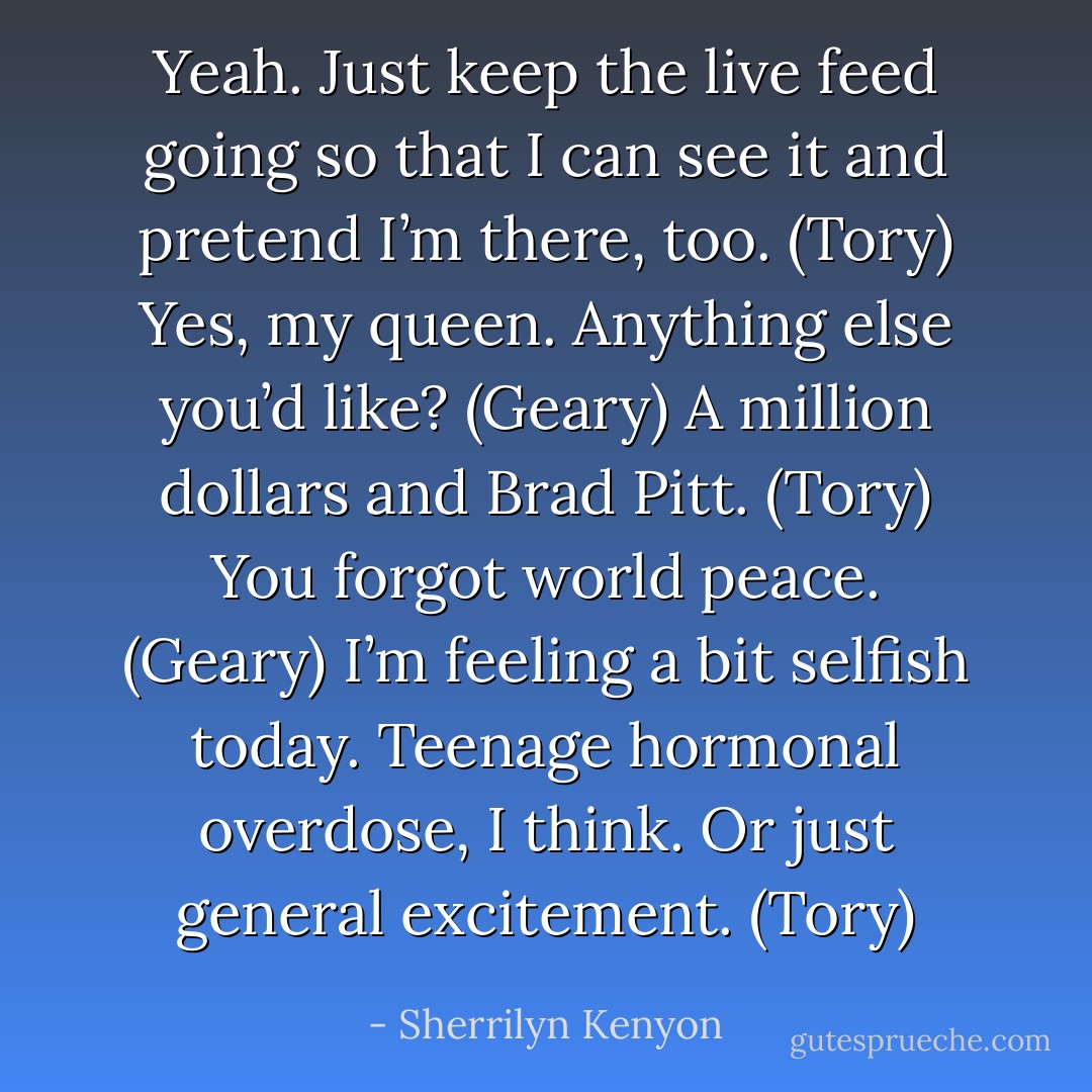Yeah. Just keep the live feed going so that I can see it and pretend I’m there, too. (Tory)<br />Yes, my queen. Anything else you’d like? (Geary)<br />A million dollars and Brad Pitt. (Tory)<br />You forgot world peace. (Geary)<br />I’m feeling a bit selfish today. Teenage hormonal overdose, I think. Or just general excitement. (Tory) - Sherrilyn Kenyon