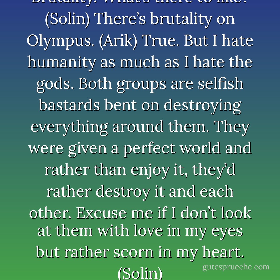 Disease. Filth. Waste. Crime. Brutality. What’s there to like? (Solin)<br />There’s brutality on Olympus. (Arik)<br />True. But I hate humanity as much as I hate the gods. Both groups are selfish bastards bent on destroying everything around them. They were given a perfect world and rather than enjoy it, they’d rather destroy it and each other. Excuse me if I don’t look at them with love in my eyes but rather scorn in my heart. (Solin) - Sherrilyn Kenyon