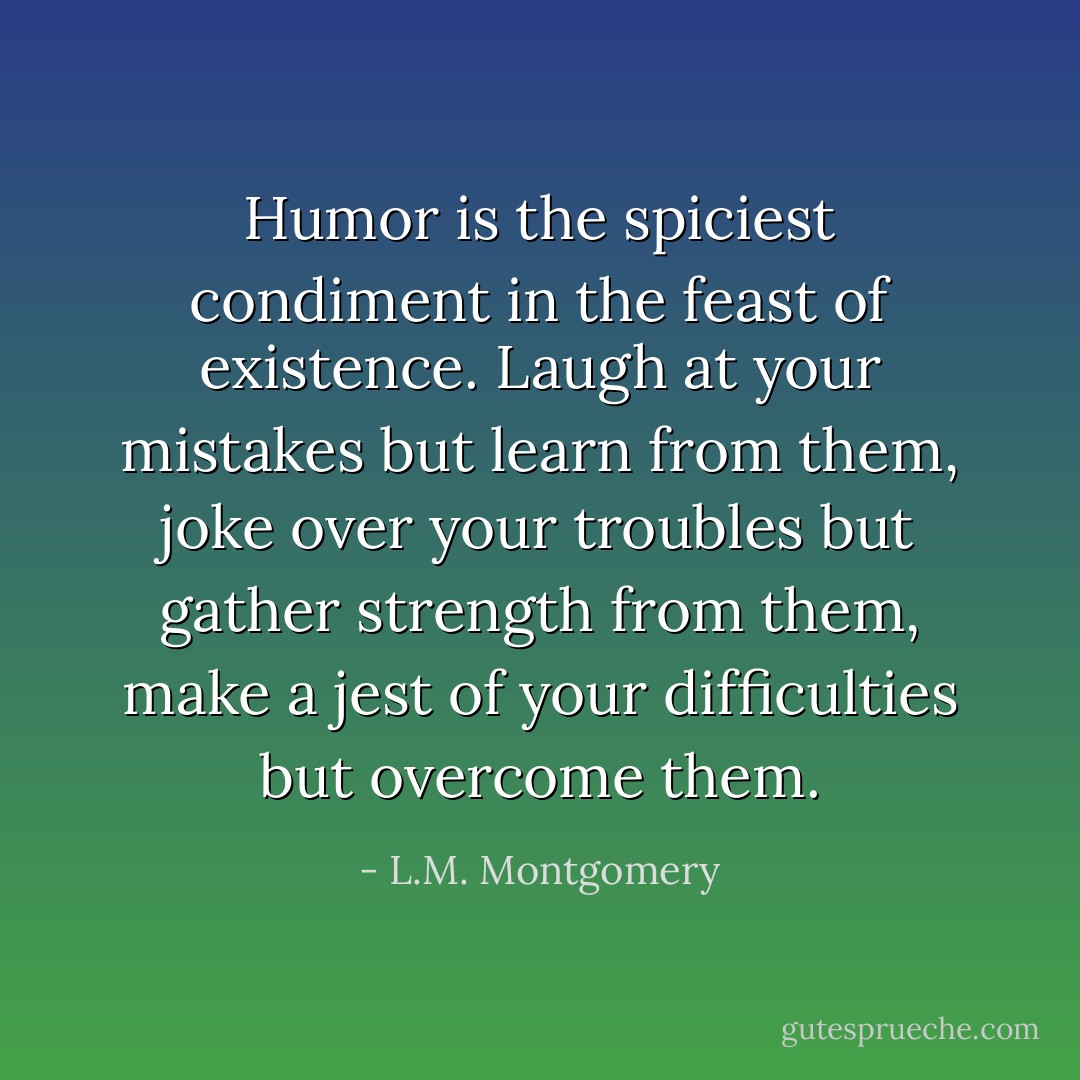 Humor is the spiciest condiment in the feast of existence. Laugh at your mistakes but learn from them, joke over your troubles but gather strength from them, make a jest of your difficulties but overcome them. - L.M. Montgomery