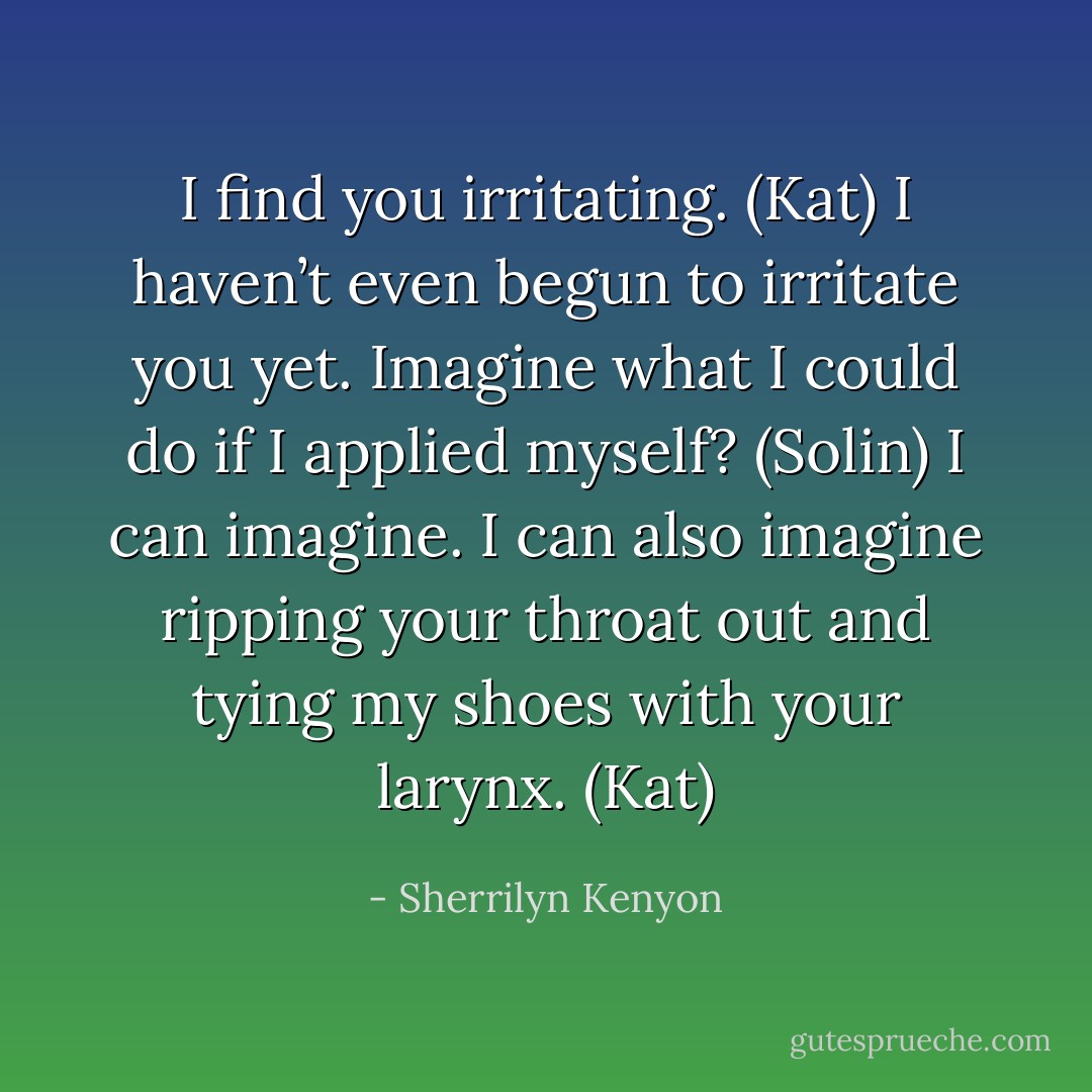I find you irritating. (Kat)<br />I haven’t even begun to irritate you yet. Imagine what I could do if I applied myself? (Solin)<br />I can imagine. I can also imagine ripping your throat out and tying my shoes with your larynx. (Kat) - Sherrilyn Kenyon