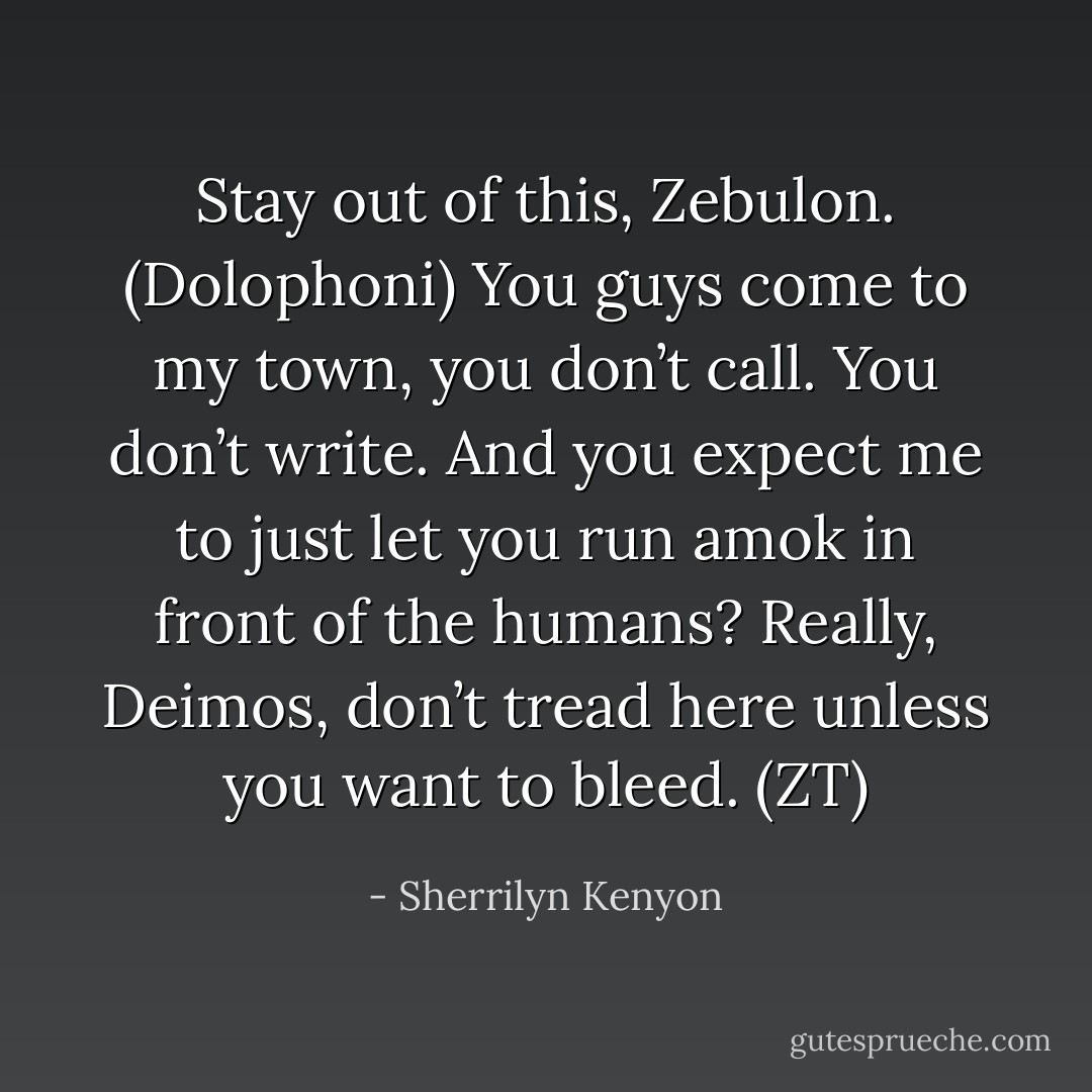 Stay out of this, Zebulon. (Dolophoni)<br />You guys come to my town, you don’t call. You don’t write. And you expect me to just let you run amok in front of the humans? Really, Deimos, don’t tread here unless you want to bleed. (ZT) - Sherrilyn Kenyon