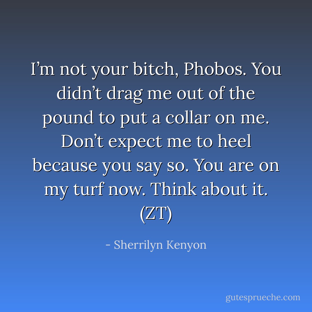 I’m not your bitch, Phobos. You didn’t drag me out of the pound to put a collar on me. Don’t expect me to heel because you say so. You are on my turf now. Think about it. (ZT) - Sherrilyn Kenyon