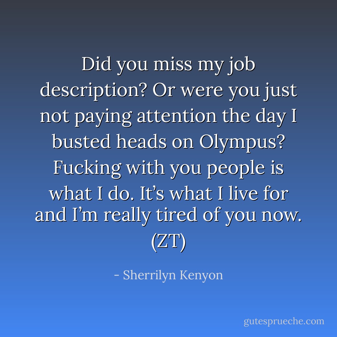 Did you miss my job description? Or were you just not paying attention the day I busted heads on Olympus? Fucking with you people is what I do. It’s what I live for and I’m really tired of you now. (ZT) - Sherrilyn Kenyon
