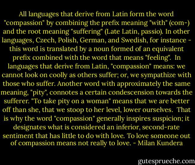 All languages that derive from Latin form the word "compassion" by combining the prefix meaning "with" (com-) and the root meaning "suffering" (Late Latin, passio). In other languages, Czech, Polish, German, and Swedish, for instance - this word is translated by a noun formed of an equivalent prefix combined with the word that means "feeling".<br /><br />In languages that derive from Latin, "compassion" means: we cannot look on coolly as others suffer; or, we sympathize with those who suffer. Another word with approximately the same meaning, "pity", connotes a certain condescension towards the sufferer. "To take pity on a woman" means that we are better off than she, that we stoop to her level, lower ourselves.<br /><br />That is why the word "compassion" generally inspires suspicion; it designates what is considered an inferior, second-rate sentiment that has little to do with love. To love someone out of compassion means not really to love. - Milan Kundera