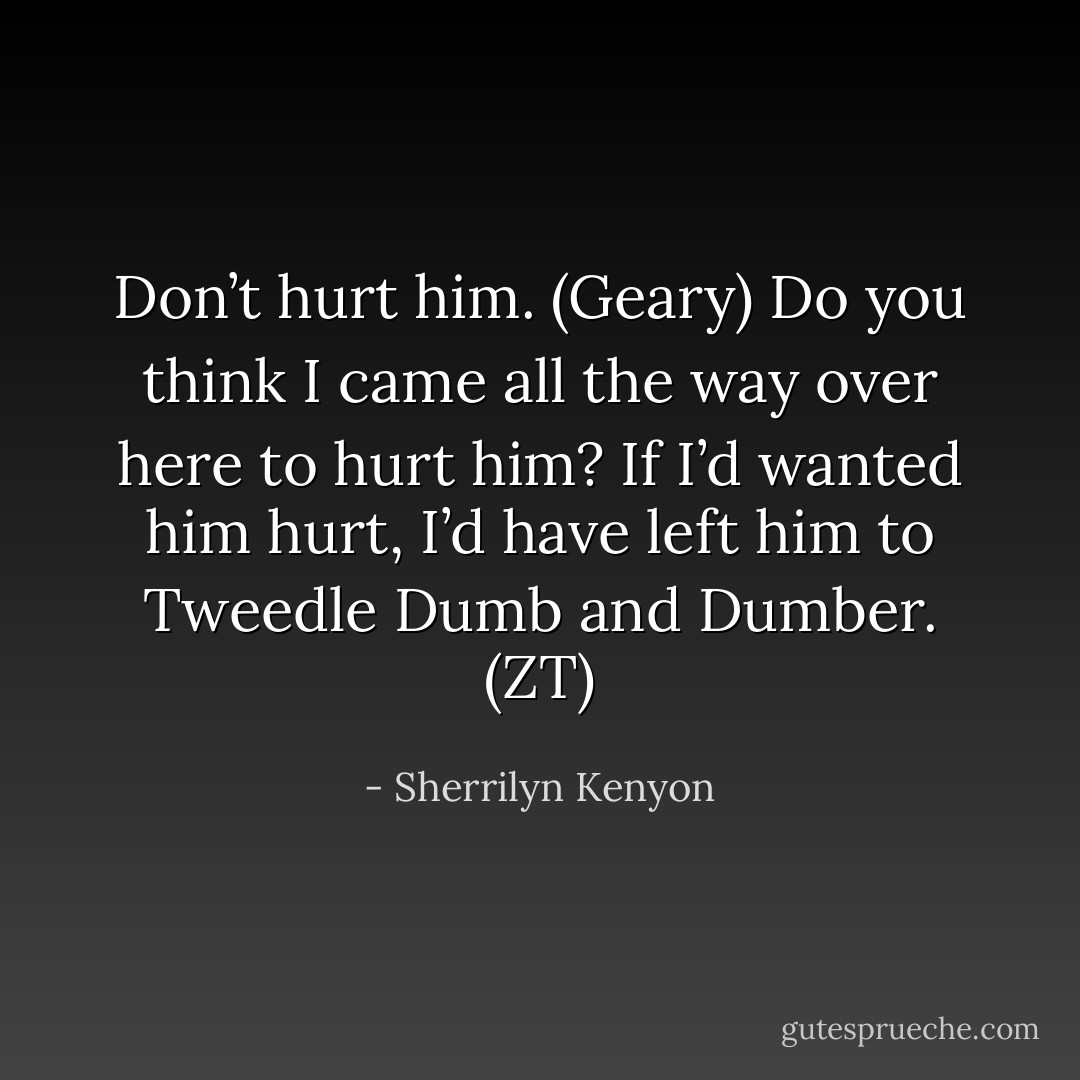 Don’t hurt him. (Geary)<br />Do you think I came all the way over here to hurt him? If I’d wanted him hurt, I’d have left him to Tweedle Dumb and Dumber. (ZT) - Sherrilyn Kenyon
