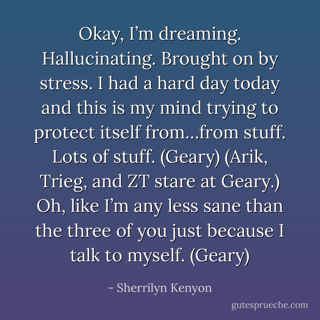 Okay, I’m dreaming. Hallucinating. Brought on by stress. I had a hard day today and this is my mind trying to protect itself from…from stuff. Lots of stuff. (Geary)<br />(Arik, Trieg, and ZT stare at Geary.)<br />Oh, like I’m any less sane than the three of you just because I talk to myself. (Geary) - Sherrilyn Kenyon