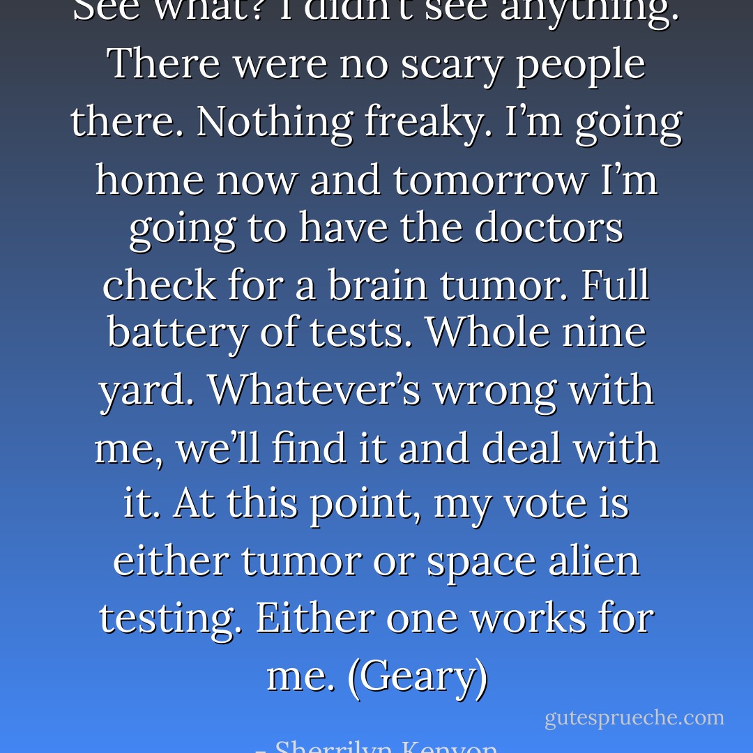 See what? I didn’t see anything. There were no scary people there. Nothing freaky. I’m going home now and tomorrow I’m going to have the doctors check for a brain tumor. Full battery of tests. Whole nine yard. Whatever’s wrong with me, we’ll find it and deal with it. At this point, my vote is either tumor or space alien testing. Either one works for me. (Geary) - Sherrilyn Kenyon