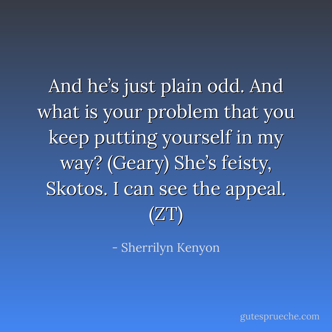 And he’s just plain odd. And what is your problem that you keep putting yourself in my way? (Geary)<br />She’s feisty, Skotos. I can see the appeal. (ZT) - Sherrilyn Kenyon