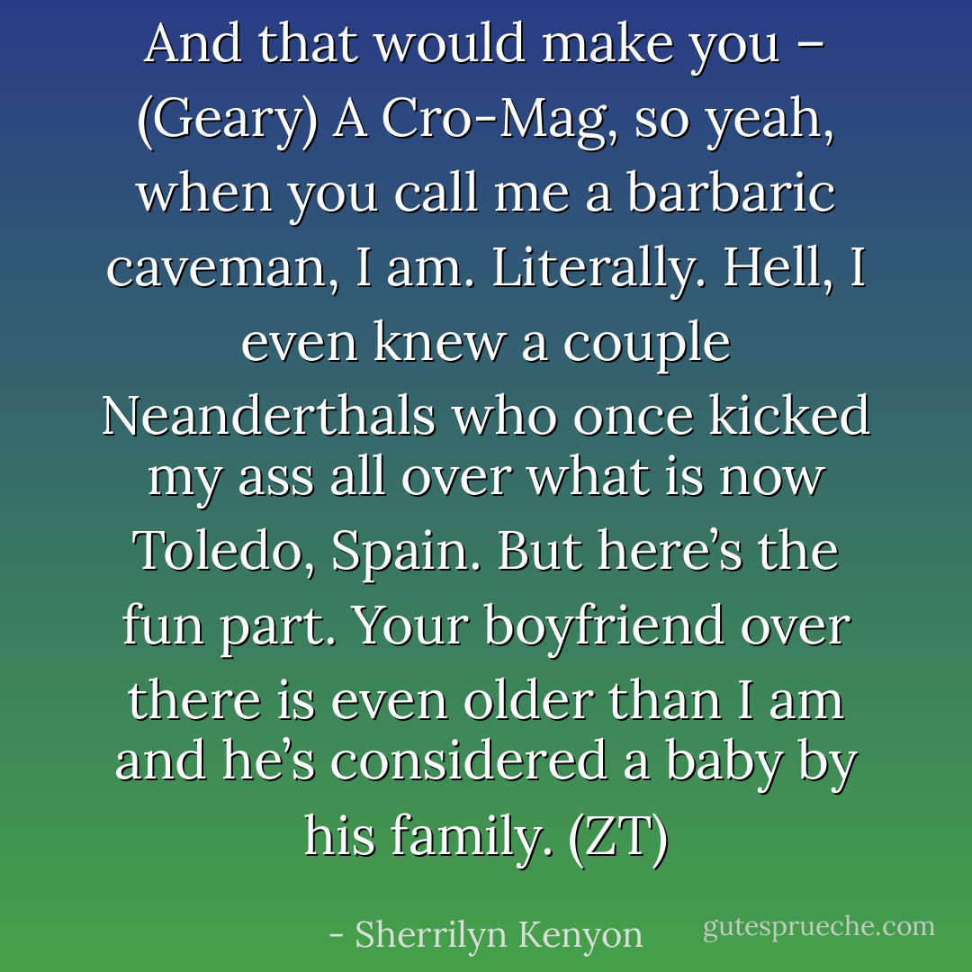 And that would make you – (Geary)<br />A Cro-Mag, so yeah, when you call me a barbaric caveman, I am. Literally. Hell, I even knew a couple Neanderthals who once kicked my ass all over what is now Toledo, Spain. But here’s the fun part. Your boyfriend over there is even older than I am and he’s considered a baby by his family. (ZT) - Sherrilyn Kenyon