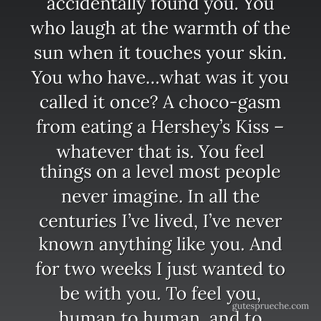 You can’t imagine the world I was born into, Geary. There’s no laughter there, no joy or happiness, and then one night I accidentally found you. You who laugh at the warmth of the sun when it touches your skin. You who have…what was it you called it once? A choco-gasm from eating a Hershey’s Kiss – whatever that is. You feel things on a level most people never imagine. In all the centuries I’ve lived, I’ve never known anything like you. And for two weeks I just wanted to be with you. To feel you, human to human, and to understand this world that is so vivid through your eyes. (Arik) - Sherrilyn Kenyon