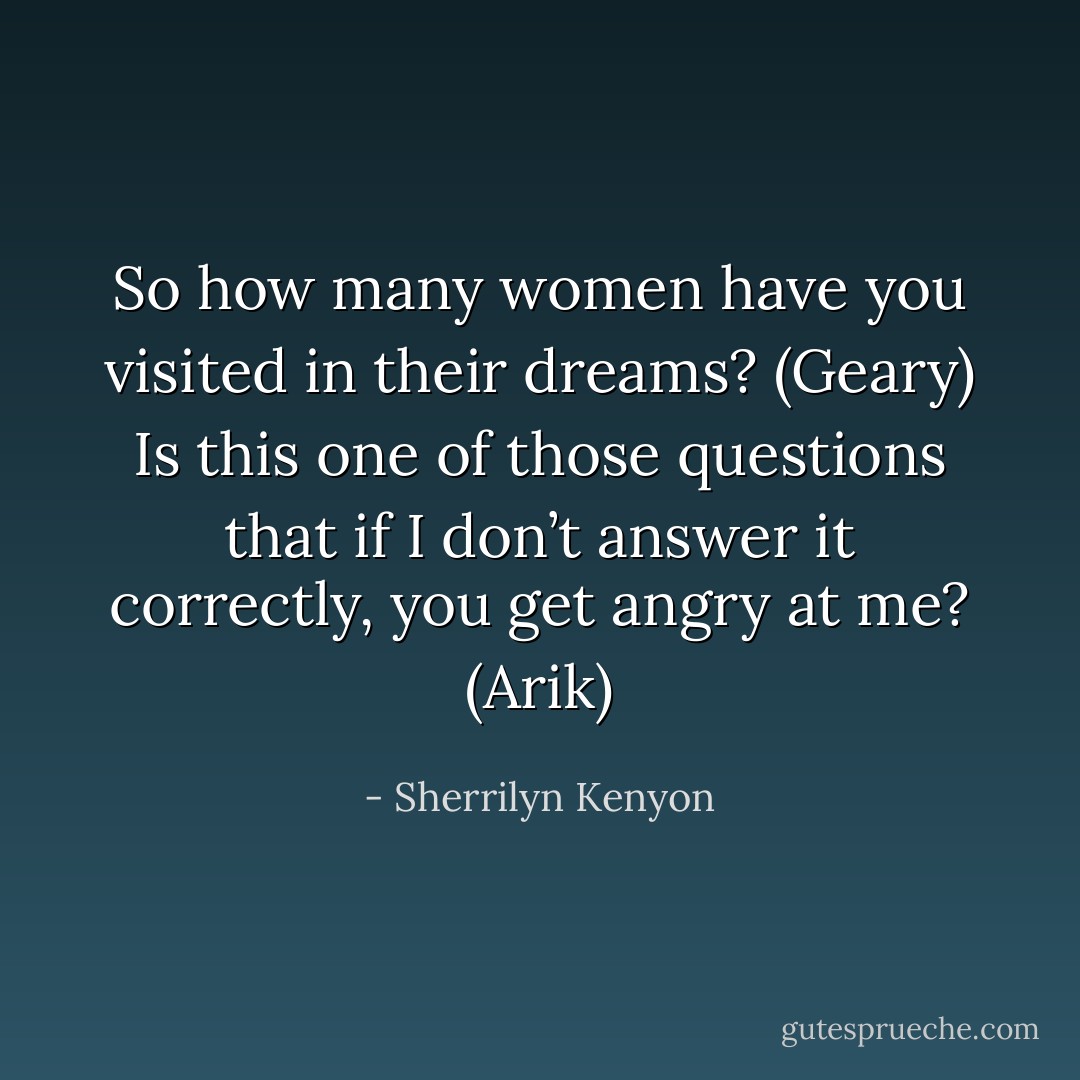 So how many women have you visited in their dreams? (Geary)<br />Is this one of those questions that if I don’t answer it correctly, you get angry at me? (Arik) - Sherrilyn Kenyon