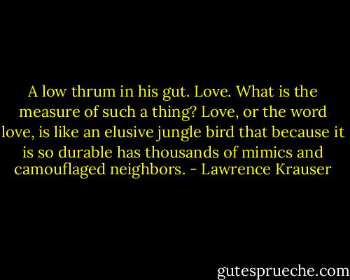 A low thrum in his gut. Love. What is the measure of such a thing? Love, or the word love, is like an elusive jungle bird that because it is so durable has thousands of mimics and camouflaged neighbors. - Lawrence Krauser