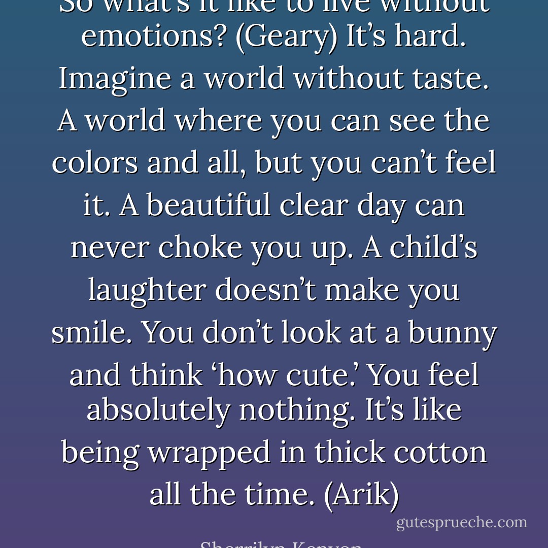 So what’s it like to live without emotions? (Geary)<br />It’s hard. Imagine a world without taste. A world where you can see the colors and all, but you can’t feel it. A beautiful clear day can never choke you up. A child’s laughter doesn’t make you smile. You don’t look at a bunny and think ‘how cute.’ You feel absolutely nothing. It’s like being wrapped in thick cotton all the time. (Arik) - Sherrilyn Kenyon