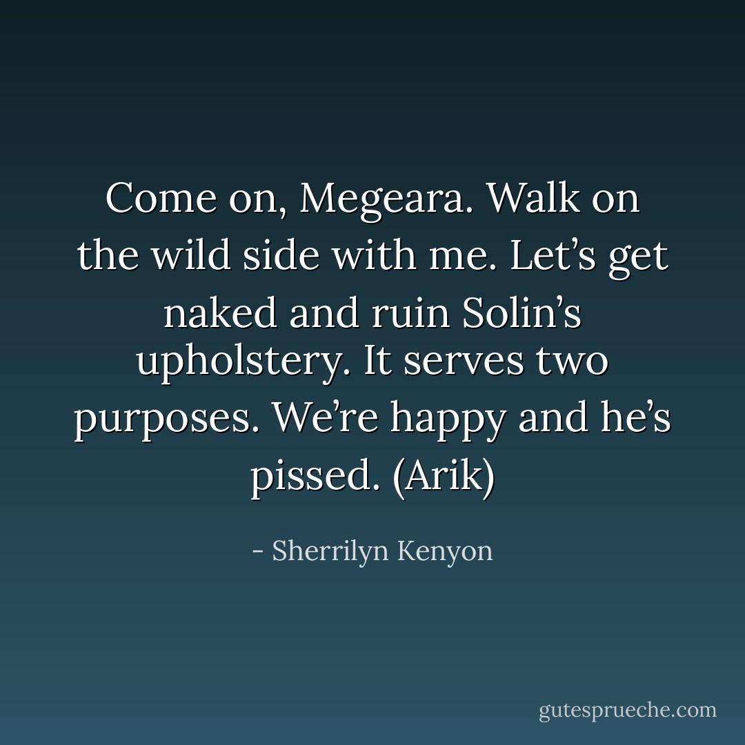 Come on, Megeara. Walk on the wild side with me. Let’s get naked and ruin Solin’s upholstery. It serves two purposes. We’re happy and he’s pissed. (Arik) - Sherrilyn Kenyon