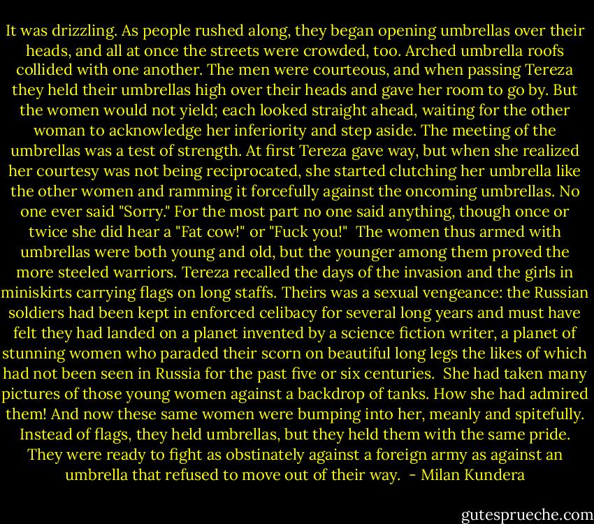 It was drizzling. As people rushed along, they began opening umbrellas over their heads, and all at once the streets were crowded, too. Arched umbrella roofs collided with one another. The men were courteous, and when passing Tereza they held their umbrellas high over their heads and gave her room to go by. But the women would not yield; each looked straight ahead, waiting for the other woman to acknowledge her inferiority and step aside. The meeting of the umbrellas was a test of strength. At first Tereza gave way, but when she realized her courtesy was not being reciprocated, she started clutching her umbrella like the other women and ramming it forcefully against the oncoming umbrellas. No one ever said "Sorry." For the most part no one said anything, though once or twice she did hear a "Fat cow!" or "Fuck you!"<br /><br />The women thus armed with umbrellas were both young and old, but the younger among them proved the more steeled warriors. Tereza recalled the days of the invasion and the girls in miniskirts carrying flags on long staffs. Theirs was a sexual vengeance: the Russian soldiers had been kept in enforced celibacy for several long years and must have felt they had landed on a planet invented by a science fiction writer, a planet of stunning women who paraded their scorn on beautiful long legs the likes of which had not been seen in Russia for the past five or six centuries.<br /><br />She had taken many pictures of those young women against a backdrop of tanks. How she had admired them! And now these same women were bumping into her, meanly and spitefully. Instead of flags, they held umbrellas, but they held them with the same pride. They were ready to fight as obstinately against a foreign army as against an umbrella that refused to move out of their way.  - Milan Kundera