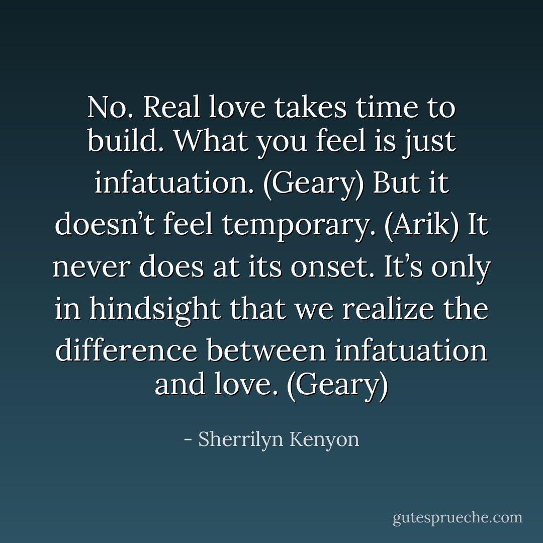 No. Real love takes time to build. What you feel is just infatuation. (Geary)<br />But it doesn’t feel temporary. (Arik)<br />It never does at its onset. It’s only in hindsight that we realize the difference between infatuation and love. (Geary) - Sherrilyn Kenyon