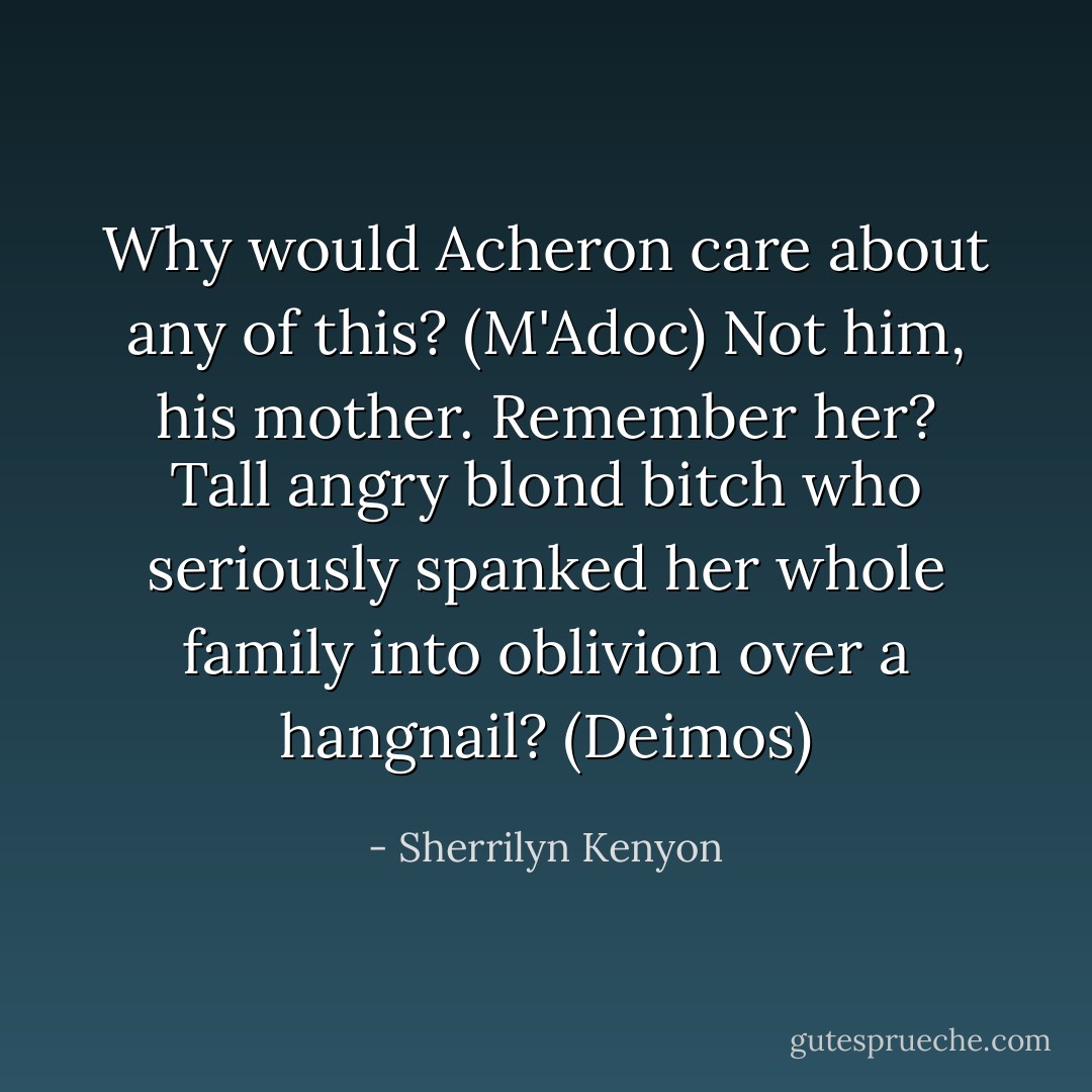 Why would Acheron care about any of this? (M'Adoc)<br />Not him, his mother. Remember her? Tall angry blond bitch who seriously spanked her whole family into oblivion over a hangnail? (Deimos) - Sherrilyn Kenyon