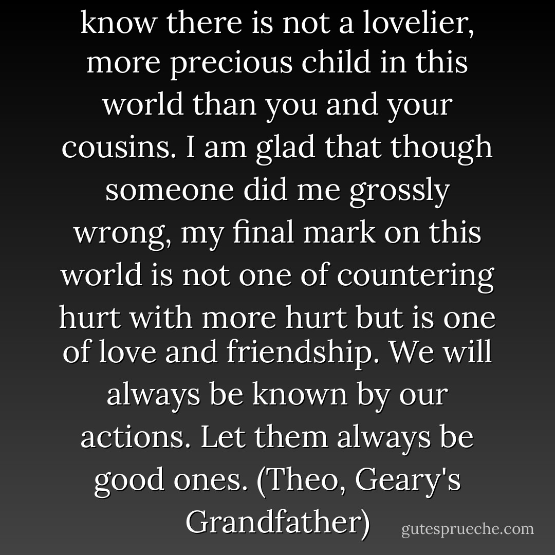 But I feel its beauty here and I know there is not a lovelier, more precious child in this world than you and your cousins. I am glad that though someone did me grossly wrong, my final mark on this world is not one of countering hurt with more hurt but is one of love and friendship. We will always be known by our actions. Let them always be good ones. (Theo, Geary's Grandfather) - Sherrilyn Kenyon