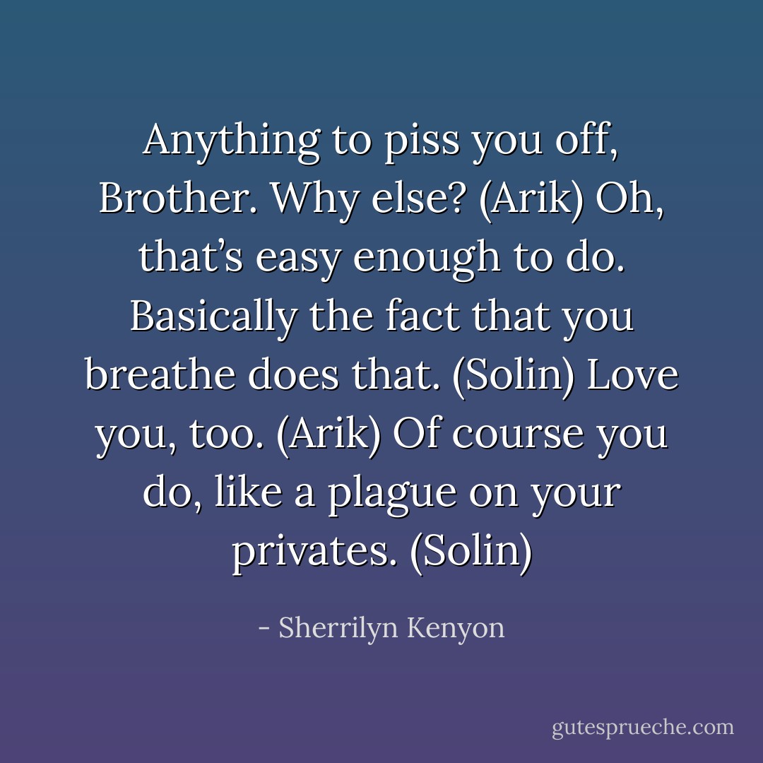 Anything to piss you off, Brother. Why else? (Arik)<br />Oh, that’s easy enough to do. Basically the fact that you breathe does that. (Solin)<br />Love you, too. (Arik)<br />Of course you do, like a plague on your privates. (Solin) - Sherrilyn Kenyon