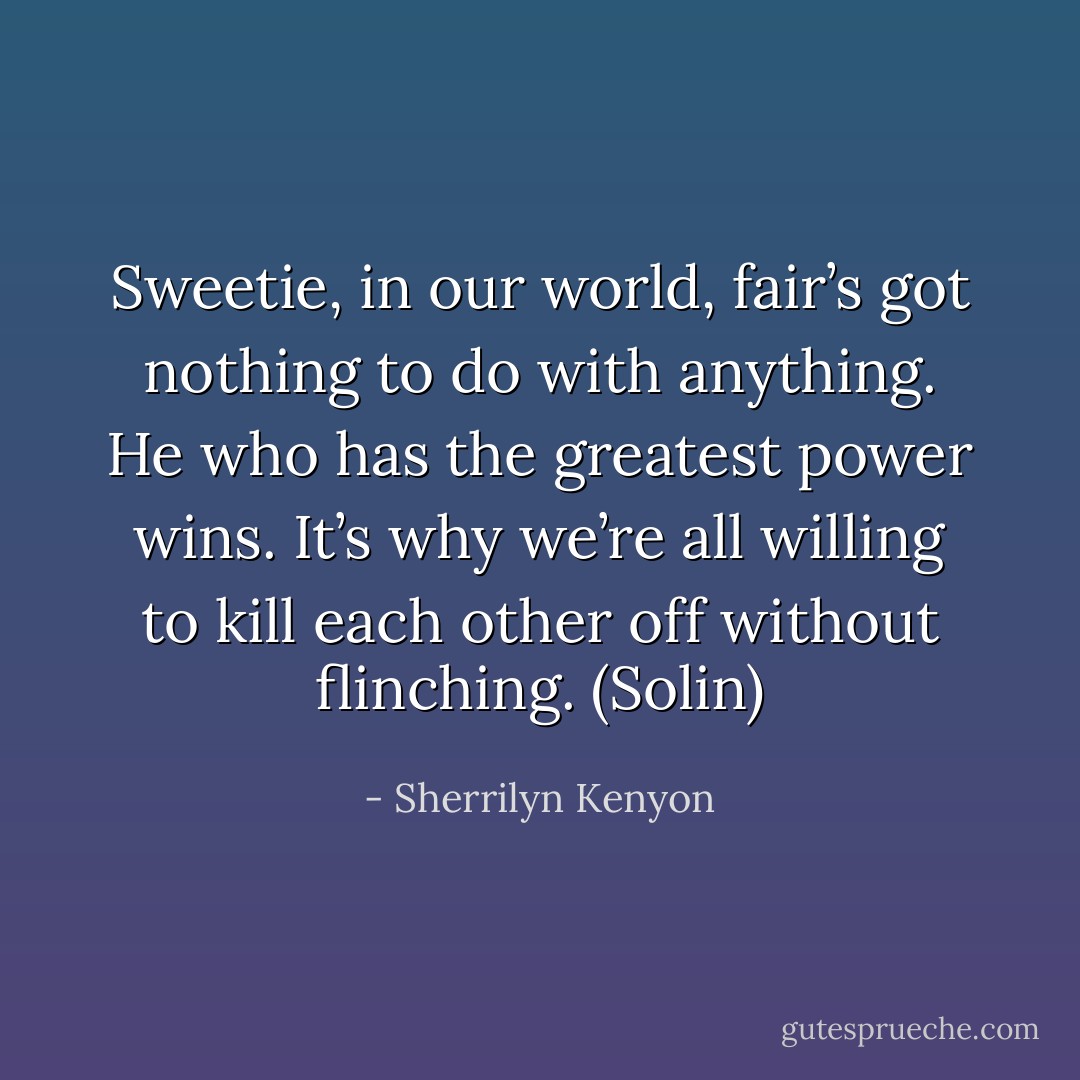 Sweetie, in our world, fair’s got nothing to do with anything. He who has the greatest power wins. It’s why we’re all willing to kill each other off without flinching. (Solin) - Sherrilyn Kenyon