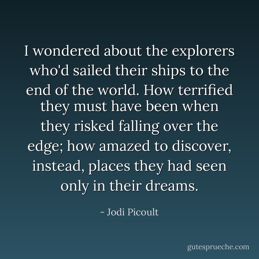 I wondered about the explorers who'd sailed their ships to the end of the world. How terrified they must have been when they risked falling over the edge; how amazed to discover, instead, places they had seen only in their dreams. - Jodi Picoult