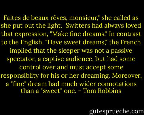 Faites de beaux rêves, monsieur," she called as she put out the light. <br />Switters had always loved that expression, "Make fine dreams." In contrast to the English, "Have sweet dreams," the French implied that the sleeper was not a passive spectator, a captive audience, but had some control over and must accept some responsiblity for his or her dreaming. Moreover, a "fine" dream had much wider connotations than a "sweet" one. - Tom Robbins