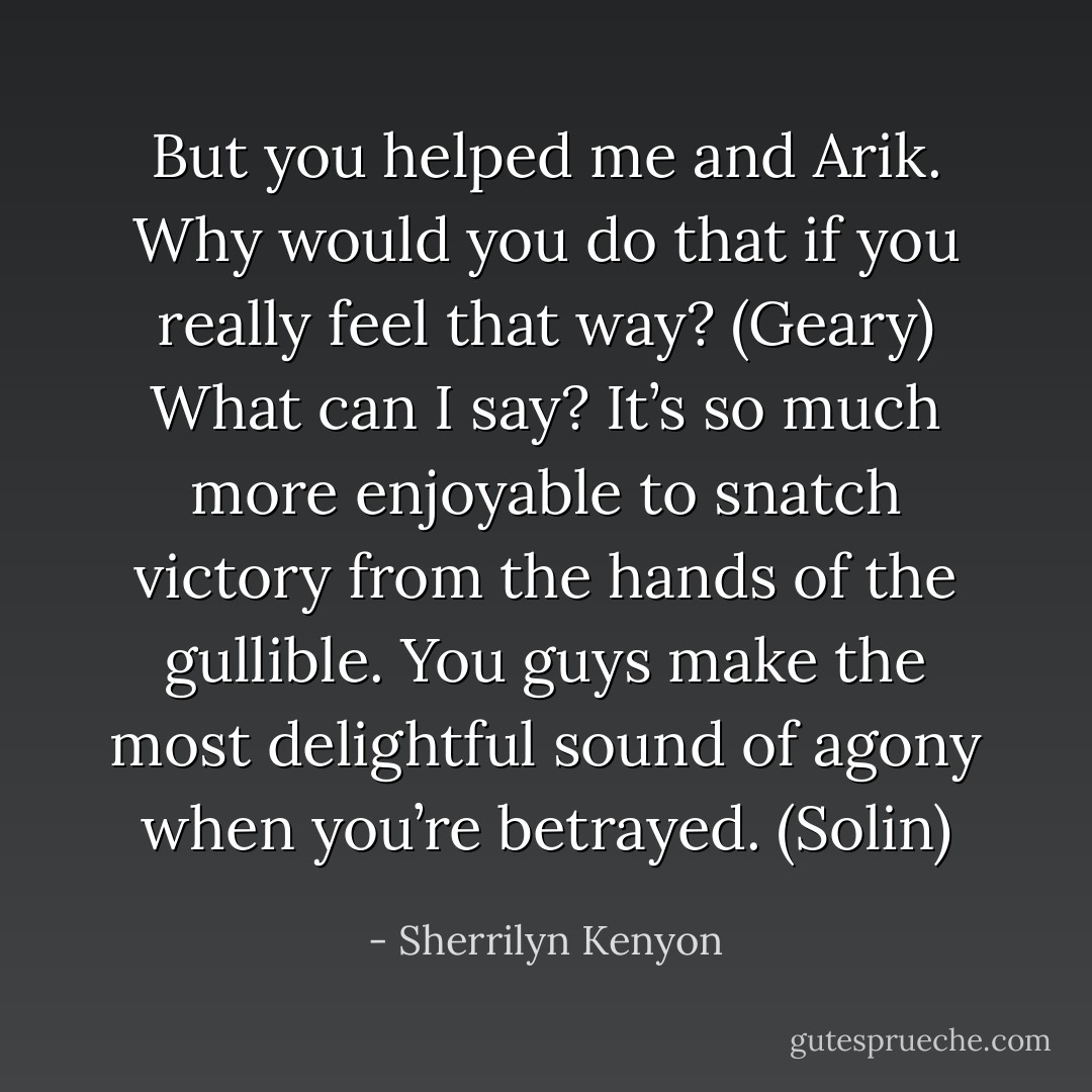 But you helped me and Arik. Why would you do that if you really feel that way? (Geary)<br />What can I say? It’s so much more enjoyable to snatch victory from the hands of the gullible. You guys make the most delightful sound of agony when you’re betrayed. (Solin) - Sherrilyn Kenyon