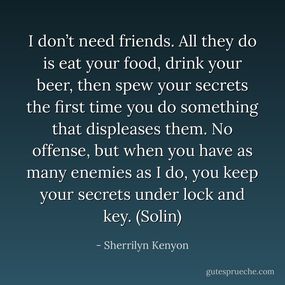I don’t need friends. All they do is eat your food, drink your beer, then spew your secrets the first time you do something that displeases them. No offense, but when you have as many enemies as I do, you keep your secrets under lock and key. (Solin) - Sherrilyn Kenyon