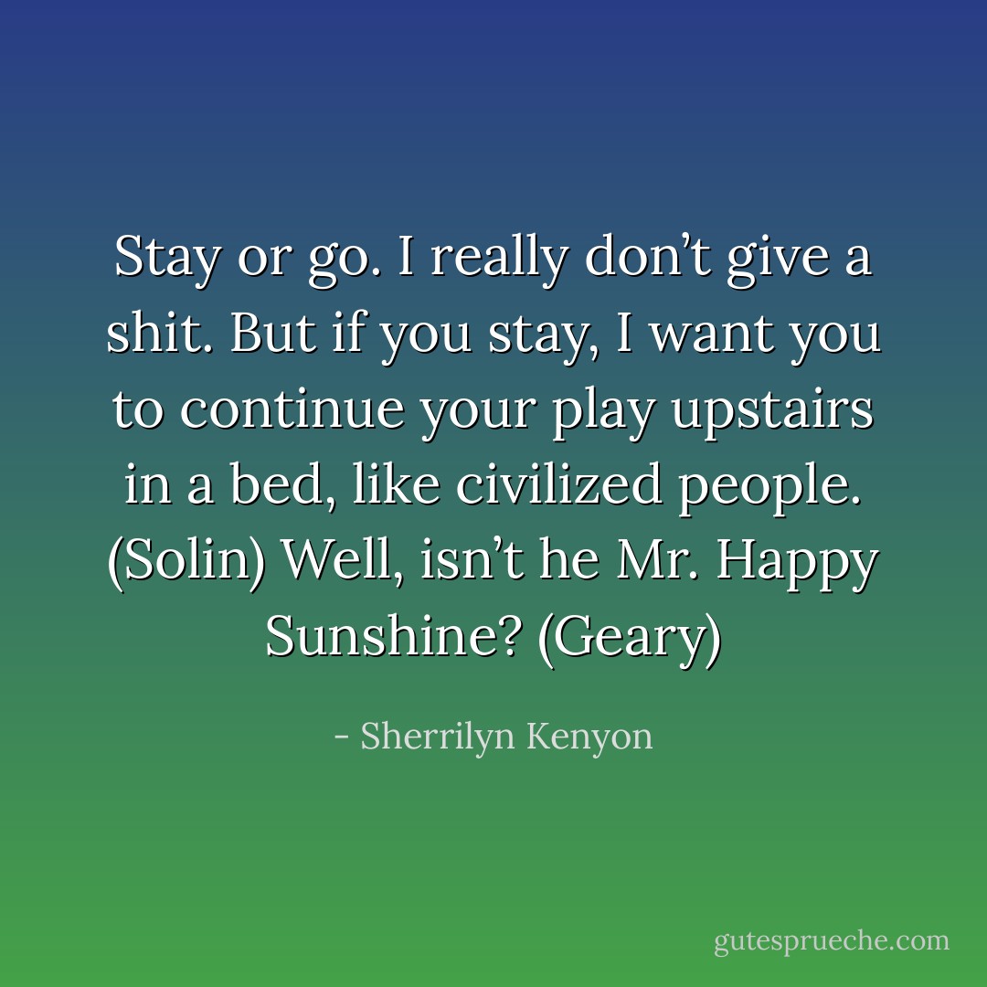 Stay or go. I really don’t give a shit. But if you stay, I want you to continue your play upstairs in a bed, like civilized people. (Solin)<br />Well, isn’t he Mr. Happy Sunshine? (Geary) - Sherrilyn Kenyon