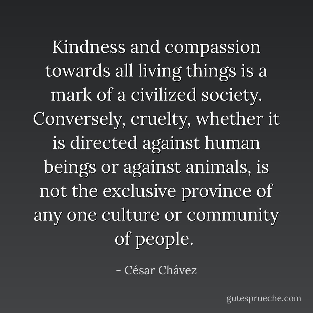 Kindness and compassion towards all living things is a mark of a civilized society. Conversely, cruelty, whether it is directed against human beings or against animals, is not the exclusive province of any one culture or community of people.  - César Chávez
