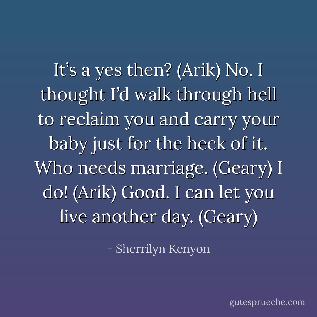 It’s a yes then? (Arik)<br />No. I thought I’d walk through hell to reclaim you and carry your baby just for the heck of it. Who needs marriage. (Geary)<br />I do! (Arik)<br />Good. I can let you live another day. (Geary) - Sherrilyn Kenyon