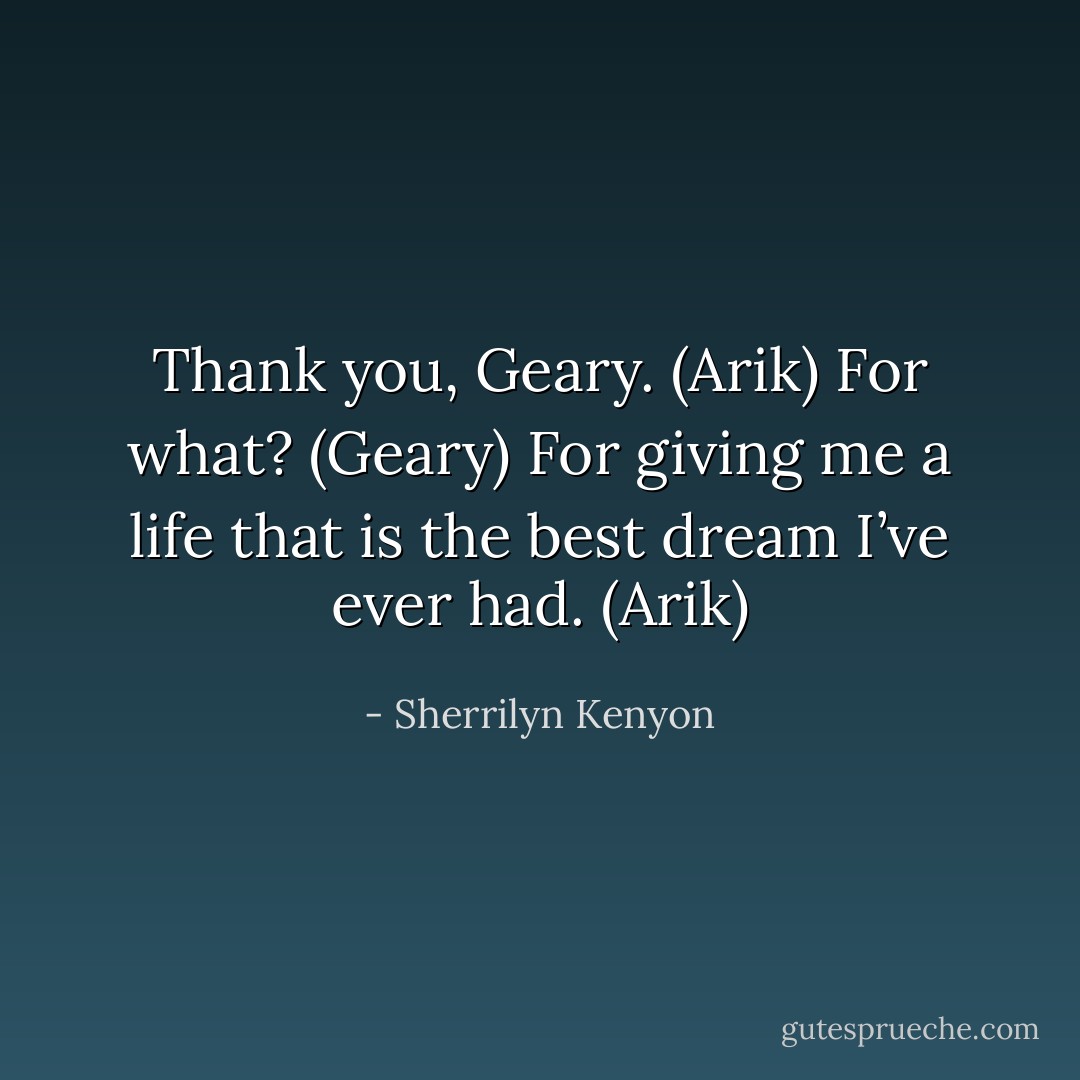 Thank you, Geary. (Arik)<br />For what? (Geary)<br />For giving me a life that is the best dream I’ve ever had. (Arik) - Sherrilyn Kenyon