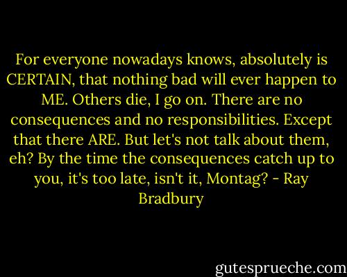 For everyone nowadays knows, absolutely is CERTAIN, that nothing bad will ever happen to ME. Others die, I go on. There are no consequences and no responsibilities. Except that there ARE. But let's not talk about them, eh? By the time the consequences catch up to you, it's too late, isn't it, Montag? - Ray Bradbury