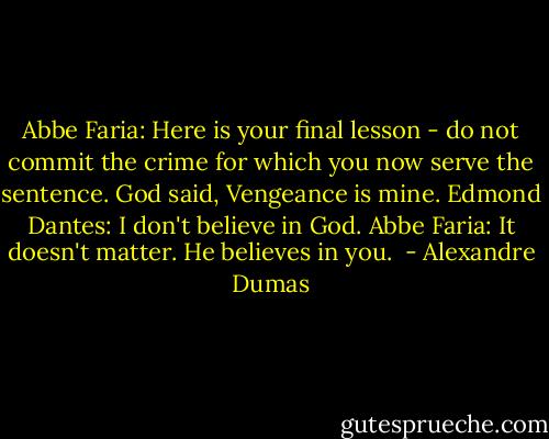 Abbe Faria: Here is your final lesson - do not commit the crime for which you now serve the sentence. God said, Vengeance is mine.<br />Edmond Dantes: I don't believe in God.<br />Abbe Faria: It doesn't matter. He believes in you.  - Alexandre Dumas