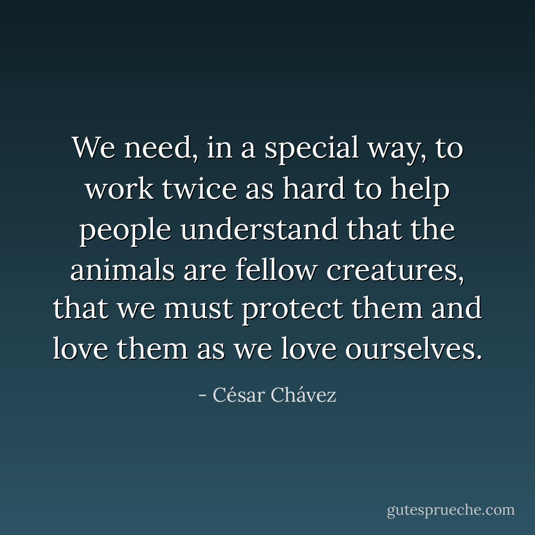 We need, in a special way, to work twice as hard to help people understand that the animals are fellow creatures, that we must protect them and love them as we love ourselves. - César Chávez