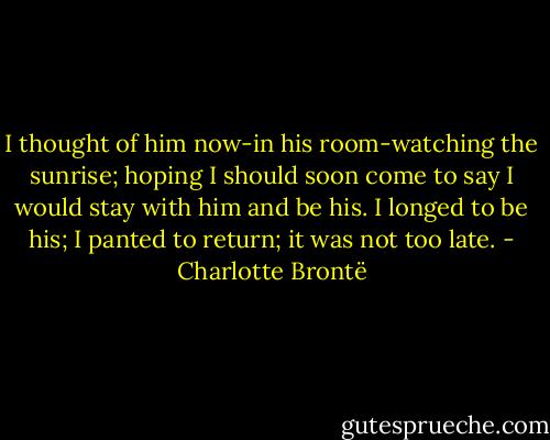 I thought of him now-in his room-watching the sunrise; hoping I should soon come to say I would stay with him and be his. I longed to be his; I panted to return; it was not too late. - Charlotte Brontë