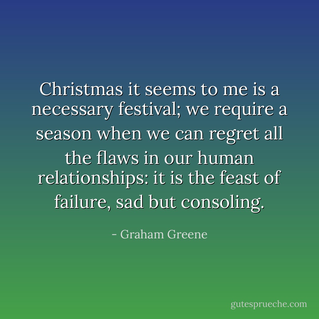 Christmas it seems to me is a necessary festival; we require a season when we can regret all the flaws in our human relationships: it is the feast of failure, sad but consoling. - Graham Greene