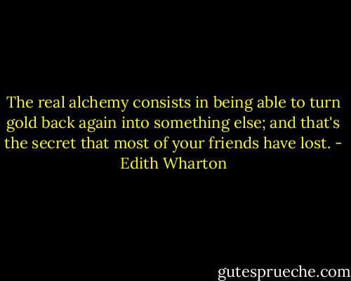 The real alchemy consists in being able to turn gold back again into something else; and that's the secret that most of your friends have lost. - Edith Wharton