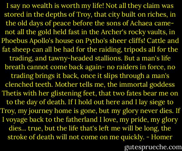 I say no wealth is worth my life! Not all they claim<br />was stored in the depths of Troy, that city built on riches,<br />in the old days of peace before the sons of Achaea came-<br />not all the gold held fast in the Archer's rocky vaults,<br />in Phoebus Apollo's house on Pytho's sheer cliffs!<br />Cattle and fat sheep can all be had for the raiding,<br />tripods all for the trading, and tawny-headed stallions.<br />But a man's life breath cannot come back again-<br />no raiders in force, no trading brings it back,<br />once it slips through a man's clenched teeth.<br />Mother tells me,<br />the immortal goddess Thetis with her glistening feet,<br />that two fates bear me on to the day of death.<br />If I hold out here and I lay siege to Troy,<br />my journey home is gone, but my glory never dies.<br />If I voyage back to the fatherland I love,<br />my pride, my glory dies...<br />true, but the life that's left me will be long,<br />the stroke of death will not come on me quickly. - Homer