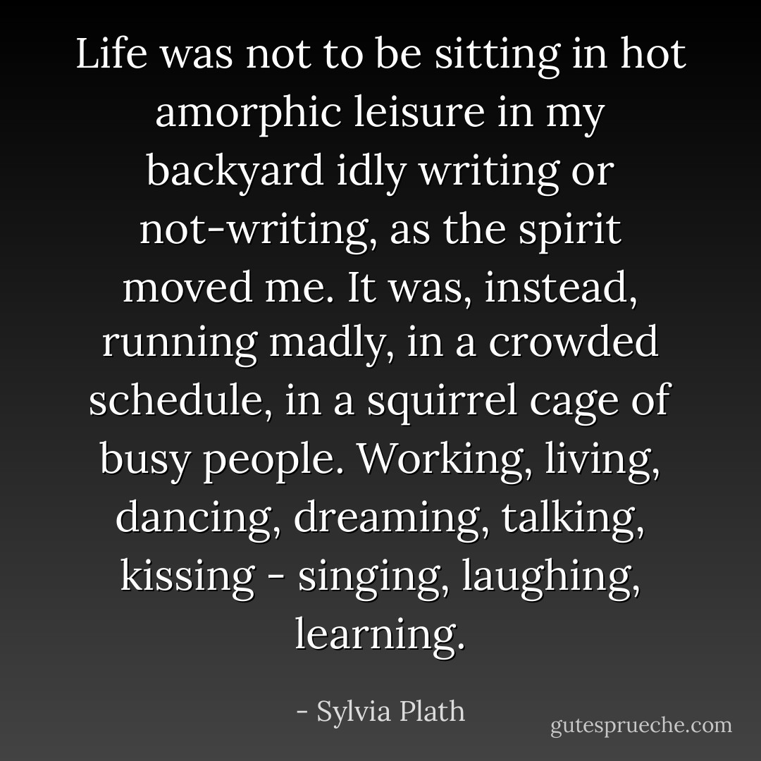Life was not to be sitting in hot amorphic leisure in my backyard idly writing or not-writing, as the spirit moved me. It was, instead, running madly, in a crowded schedule, in a squirrel cage of busy people. Working, living, dancing, dreaming, talking, kissing - singing, laughing, learning. - Sylvia Plath
