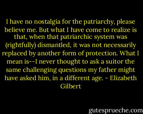 I have no nostalgia for the patriarchy, please believe me. But what I have come to realize is that, when that patriarchic system was (rightfully) dismantled, it was not necessarily replaced by another form of protection. What I mean is--I never thought to ask a suitor the same challenging questions my father might have asked him, in a different age. - Elizabeth Gilbert