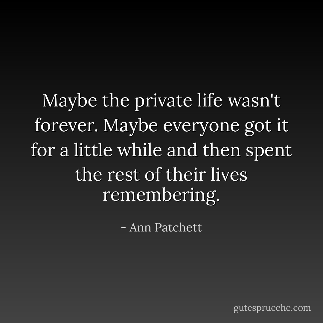 Maybe the private life wasn't forever. Maybe everyone got it for a little while and then spent the rest of their lives remembering. - Ann Patchett