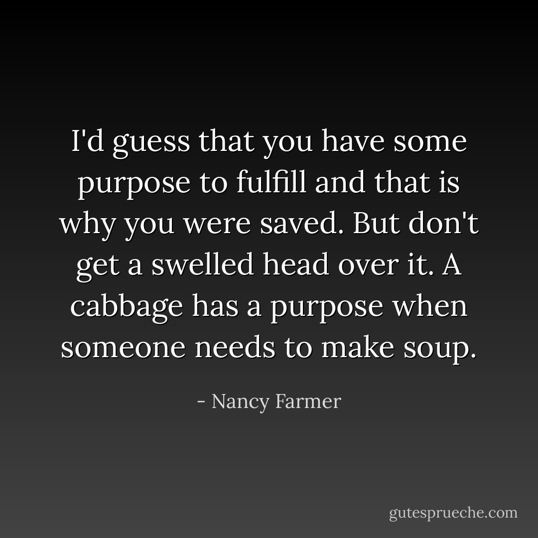 I'd guess that you have some purpose to fulfill and that is why you were saved. But don't get a swelled head over it. A cabbage has a purpose when someone needs to make soup. - Nancy Farmer