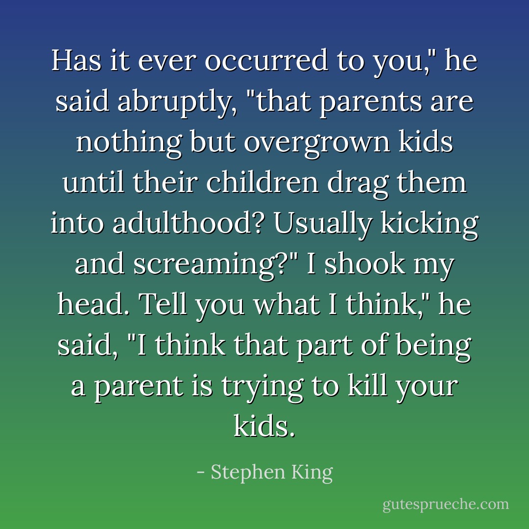 Has it ever occurred to you," he said abruptly, "that parents are nothing but overgrown kids until their children drag them into adulthood? Usually kicking and screaming?"<br />I shook my head.<br />Tell you what I think," he said, "I think that part of being a parent is trying to kill your kids. - Stephen King