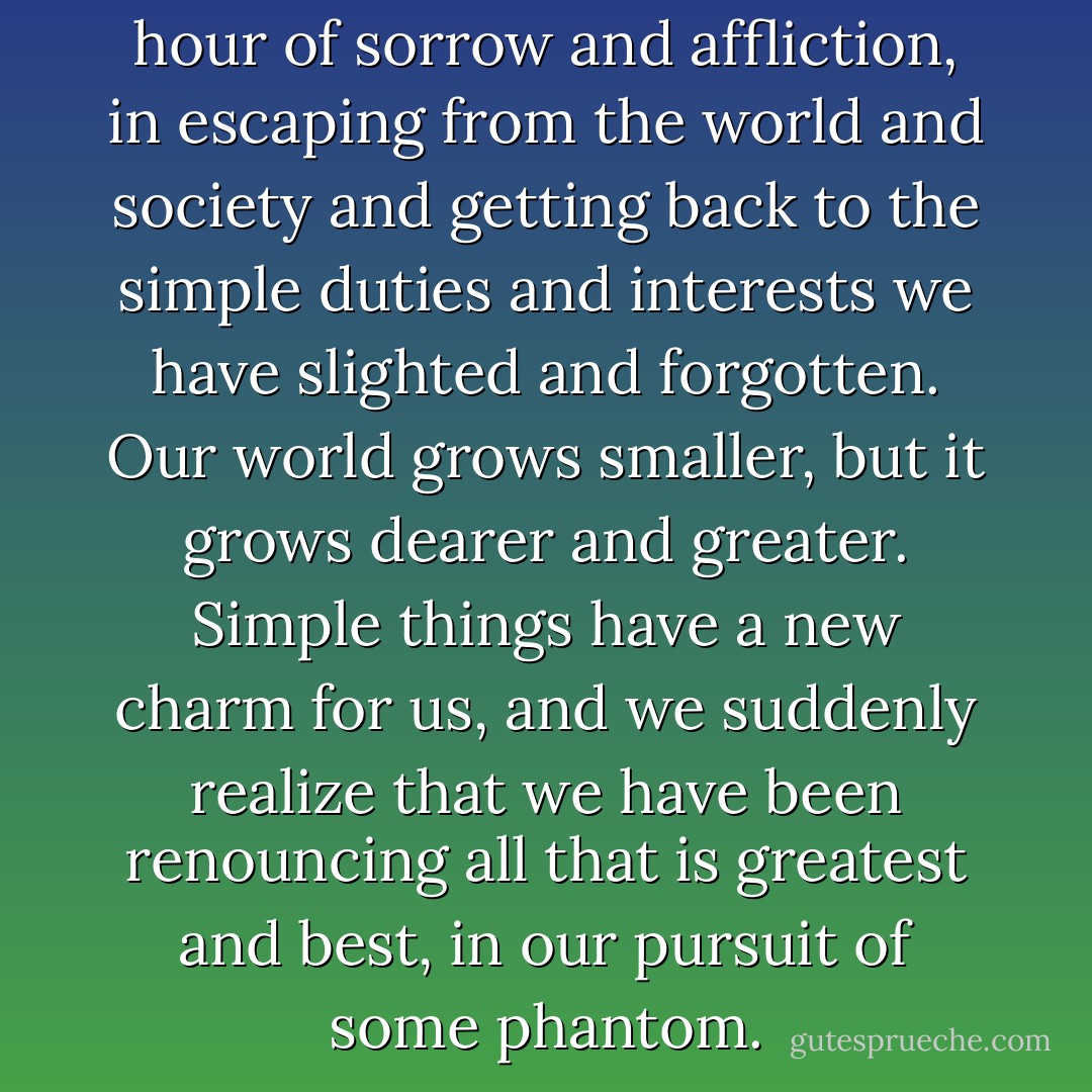 There is a tonic strength, in the hour of sorrow and affliction, in escaping from the world and society and getting back to the simple duties and interests we have slighted and forgotten. Our world grows smaller, but it grows dearer and greater. Simple things have a new charm for us, and we suddenly realize that we have been renouncing all that is greatest and best, in our pursuit of some phantom. - William George Jordan